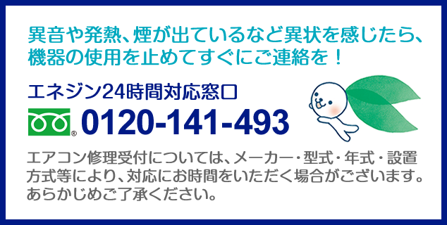 異音や発熱、煙が出ているなど異状を感じたら、機器の使用を止めてすぐにご連絡を！ エネジン24時間対応窓口0120-141-493